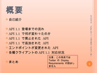 概要
 自己紹介
 API 1.1 登場までの流れ
 API 1.1 で何が変わったのか
 API 1.1 で廃止された API
 API 1.1 で追加された API
 エンドポイントが変更された API
 各種クライアントの API 1.1 対応状況
 まとめ
2013/05/18
2
TwitterAPI1.1で何が変わったのか(仮)
注意 : この発表では
Twitter の Display
Requirements の話はしま
せん
 