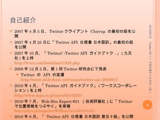 自己紹介
 2007 年 4 月 5 日、 Twitter クライアント Chirrup の最初の版を公
開
 2007 年 4 月 25 日に「 Twitter API 仕様書 日本語訳」の最初の版を
公開
 2007 年 10 月、「 Twitter! -Twitter API ガイドブック - 」 ( 九天社 )
を上梓
http://9-ten.com/bookdata/1944.php
 2009 年 12 月 5 日、第 1 回 Twitter 研究会にて発表
 Twitter の API の変遷
http://www.slideshare.net/tsupo/twitter-api-2650912
 2010 年 4 月、「 Twitter API ガイドブック」 ( ワークスコーポレー
ション ) を上梓
http://www.wgn.co.jp/store/dat/3205/
 2010 年 7 月、 Web Site Expert #31 （技術評論社）に「 Twitter で
位置情報をつぶやく」を寄稿
http://gihyo.jp/magazine/WSE/archive/2010/vol31
 2010 年 8 月、「 Twitter API 仕様書 日本語訳 第五十版」を公開
2013/05/18
3
TwitterAPI1.1で何が変わったのか(仮)
 