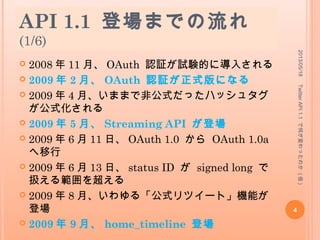 API 1.1 登場までの流れ
(1/6)
 2008 年 11 月、 OAuth 認証が試験的に導入される
 2009 年 2 月、 OAuth 認証が正式版になる
 2009 年 4 月、いままで非公式だったハッシュタグが
公式化される
 2009 年 5 月、 Streaming API が登場
 2009 年 6 月 11 日、 OAuth 1.0 から OAuth 1.0a
へ移行
 2009 年 6 月 13 日、 status ID が signed long で
扱える範囲を超える
 2009 年 8 月、いわゆる「公式リツイート」機能が登
場
 2009 年 9 月、 home_timeline 登場
2013/05/18
4
TwitterAPI1.1で何が変わったのか(仮)
 