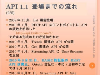 API 1.1 登場までの流れ
(2/6)
 2009 年 11 月、 list 機能登場
 2010 年 1 月、 REST API のエンドポイントに API
の版数を明示した
http://api.twitter.com/1/
で始まる形式のものが追加された
 2010 年 2 月、 Trends 関連の API が公開
 2010 年 3 月、 Geo 関連の API が公開
 2010 年 4 月、 Streaming API に User Streams
を追加
 2010 年 8 月 31 日、 BASIC 認証版の REST
API は廃止。 OAuth 認証に一本化 ( 当初の予定
では 8 月 16 日 )
 2010 年 8 月 31 日、 Streaming API に Site
2013/05/18
5
TwitterAPI1.1で何が変わったのか(仮)
 