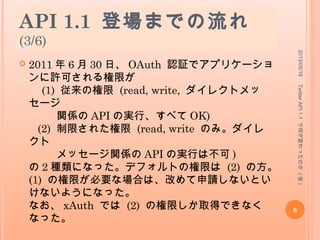 API 1.1 登場までの流れ
(3/6)
 2011 年 6 月 30 日、 OAuth 認証でアプリケーショ
ンに許可される権限が
(1) 従来の権限 (read, write, ダイレクトメッ
セージ
関係の API の実行、すべて OK)
(2) 制限された権限 (read, write のみ。ダイレ
クト
メッセージ関係の API の実行は不可 )
の 2 種類になった。デフォルトの権限は (2) の方。
(1) の権限が必要な場合は、改めて申請しないとい
けないようになった。
なお、 xAuth では (2) の権限しか取得できなく
なった。
2013/05/18
6
TwitterAPI1.1で何が変わったのか(仮)
 