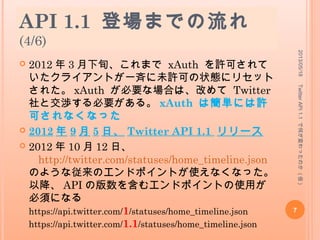 API 1.1 登場までの流れ
(4/6)
 2012 年 3 月下旬、これまで xAuth を許可されて
いたクライアントが一斉に未許可の状態にリセット
された。 xAuth が必要な場合は、改めて Twitter
社と交渉する必要がある。 xAuth は簡単には許
可されなくなった
 2012 年 9 月 5 日、 Twitter API 1.1 リリース
 2012 年 10 月 12 日、
http://twitter.com/statuses/home_timeline.json
のような従来のエンドポイントが使えなくなった。
以降、 API の版数を含むエンドポイントの使用が
必須になる
https://api.twitter.com/1/statuses/home_timeline.json
https://api.twitter.com/1.1
/statuses/home_timeline.json
2013/05/18
7
TwitterAPI1.1で何が変わったのか(仮)
 