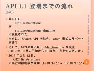 API 1.1 登場までの流れ
(5/6)
 同じ日に、
statuses/mentions
が
statuses/mentions_timeline
に変更された。
 さらに、 Search API を除き、 atom 形式のサポート
が終了
 そして、いつの間にか public_timeline が廃止
(2012 年 10 月の下旬から 2013 年 2 月上旬のどこか )
 2013 年 2 月 12 日、
GET lists/statuses
の実行回数制限が緩和 (15 回 /15 分 → 180 回 /15 分 )
2013/05/18
8
TwitterAPI1.1で何が変わったのか(仮)
 