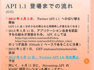 API 1.1 登場までの流れ
(6/6)
 2013 年 3 月 5 日、 Twitter API 1.1 への切り替え
開始
(API 1.0 は 1 日のうちの限られた時間帯しか使えなくなる )
 2013 年 3 月 11 日、アプリケーション自身を認証
する仕組みが実装される。 API としては
https://api.twitter.com/oauth2/token
https://api.twitter.com/oauth2/invalidate_token
の 2 つが追加 (OAuth 2 ベースであることに注意 )
 2013 年 5 月 7 日、 GET statuses/retweeters/ids
追加
 2013 年 6 月 11 日、 Twitter API 1.0 完全廃止
予定
 同じく、 6 月 11 日に、 Streaming API の
2013/05/18
9
TwitterAPI1.1で何が変わったのか(仮)
 