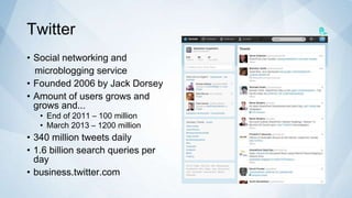 Twitter
• Social networking and
  microblogging service
• Founded 2006 by Jack Dorsey
• Amount of users grows and
  grows and...
   • End of 2011 – 100 million
   • March 2013 – 1200 million
• 340 million tweets daily
• 1.6 billion search queries per
  day
• business.twitter.com
 