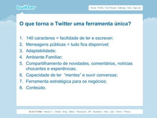 O que torna o Twitter uma ferramenta única?
1. 140 caracteres = facilidade de ler e escrever;
2. Mensagens públicas = tudo fica disponível;
3. Adaptabilidade;
4. Ambiente Familiar;
5. Compartilhamento de novidades, comentários, notícias
chocantes e experiências;
6. Capacidade de ler “mentes” e ouvir conversas;
7. Ferramenta estratégica para os negócios;
8. Conteúdo.
 
