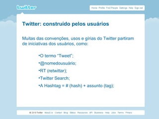 Twitter: construído pelos usuários
Muitas das convenções, usos e gírias do Twitter partiram
de iniciativas dos usuários, como:
•O termo “Tweet”;
•@nomedousuário;
•RT (retwittar);
•Twitter Search;
•A Hashtag = # (hash) + assunto (tag);
 