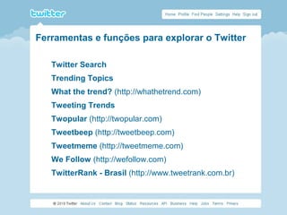 Ferramentas e funções para explorar o Twitter
Twitter Search
Trending Topics
What the trend? (http://whathetrend.com)
Tweeting Trends
Twopular (http://twopular.com)
Tweetbeep (http://tweetbeep.com)
Tweetmeme (http://tweetmeme.com)
We Follow (http://wefollow.com)
TwitterRank - Brasil (http://www.tweetrank.com.br)
 