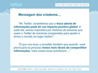 Mensagem dos criadores…
“No Twitter, acreditamos que a troca aberta de
informações pode ter um impacto positivo global. A
cada dia, somos inspirados por histórias de pessoas que
usam o Twitter de maneiras inesperadas para ajudar a
tornar o mundo um lugar melhor”.
“O que nos levar a acreditar também que quando você
provê para as pessoas meios mais fáceis de compartilhar
informações, mais coisas boas acontecem…”
 