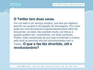 O Twitter tem duas caras.
Por um lado é um serviço simples, que tem por objetivo
permitir ao usuário a divulgação de mensagens. Por outro
pode ser uma ferramenta surpreendentemente difícil de
desvendar; as telas não auxiliam muito, os menus e
opções podem ser, inicialmente, um tanto confusos.
Porém, mais complicado do que isso é entender o motivo
pelo qual as pessoas são tão entusiasmadas com o
Twitter. O que o faz tão divertido, útil e
revolucionário?
 