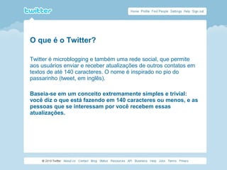 O que é o Twitter?
Twitter é microblogging e também uma rede social, que permite
aos usuários enviar e receber atualizações de outros contatos em
textos de até 140 caracteres. O nome é inspirado no pio do
passarinho (tweet, em inglês).
Baseia-se em um conceito extremamente simples e trivial:
você diz o que está fazendo em 140 caracteres ou menos, e as
pessoas que se interessam por você recebem essas
atualizações.
 