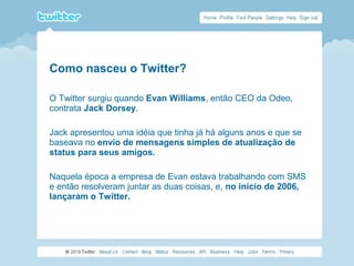 Como nasceu o Twitter?
O Twitter surgiu quando Evan Williams, então CEO da Odeo,
contrata Jack Dorsey.
Jack apresentou uma idéia que tinha já há alguns anos e que se
baseava no envio de mensagens simples de atualização de
status para seus amigos.
Naquela época a empresa de Evan estava trabalhando com SMS
e então resolveram juntar as duas coisas, e, no início de 2006,
lançaram o Twitter.
 