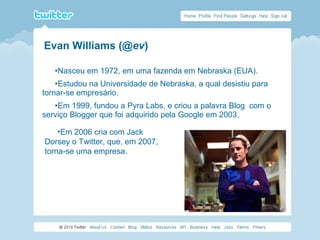 •Nasceu em 1972, em uma fazenda em Nebraska (EUA).
•Estudou na Universidade de Nebraska, a qual desistiu para
tornar-se empresário.
•Em 1999, fundou a Pyra Labs, e criou a palavra Blog com o
serviço Blogger que foi adquirido pela Google em 2003.
•Em 2006 cria com Jack
Dorsey o Twitter, que, em 2007,
torna-se uma empresa.
Evan Williams (@ev)
 