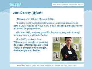 •Nasceu em 1976 em Missouri (EUA).
•Estudou na Universidade de Missouri, e depois transferiu-se
para a Universidade de Nova York, a qual desistiu para seguir com
a carreira de programador.
•No ano 1999, muda-se para São Francisco, segundo dizem já
tinha em mente a idéia do Twitter.
•Em 2006, conhece Evan
Williams, que investe na sua idéia
de trocar informações de forma
rápida e simples entre amigos,
dando origem ao Twitter.
Jack Dorsey (@jack)
 