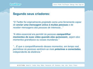 Segundo seus criadores:
“O Twitter foi originalmente projetado como uma ferramenta capaz
de enviar uma mensagem única à muitas pessoas e de
receber mensagens das pessoas de interesse...”
“A idéia essencial era permitir às pessoas compartilhar
momentos de suas vidas quando elas quisessem, sejam eles
momentos grandiosos ou coisas mundanas.”
“…E que o compartilhamento desses momentos, em tempo real,
permitisse às pessoas sentirem-se mais próximas e conectadas,
independente da distância.”
 