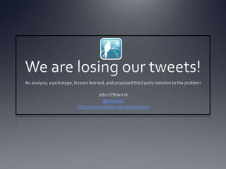 We are losing our tweets! An analysis, a prototype, lessons learned, and proposed third party solution to the problem John O’Brien III @jobrieniii http://www.linkedin.com/in/jobrieniii 