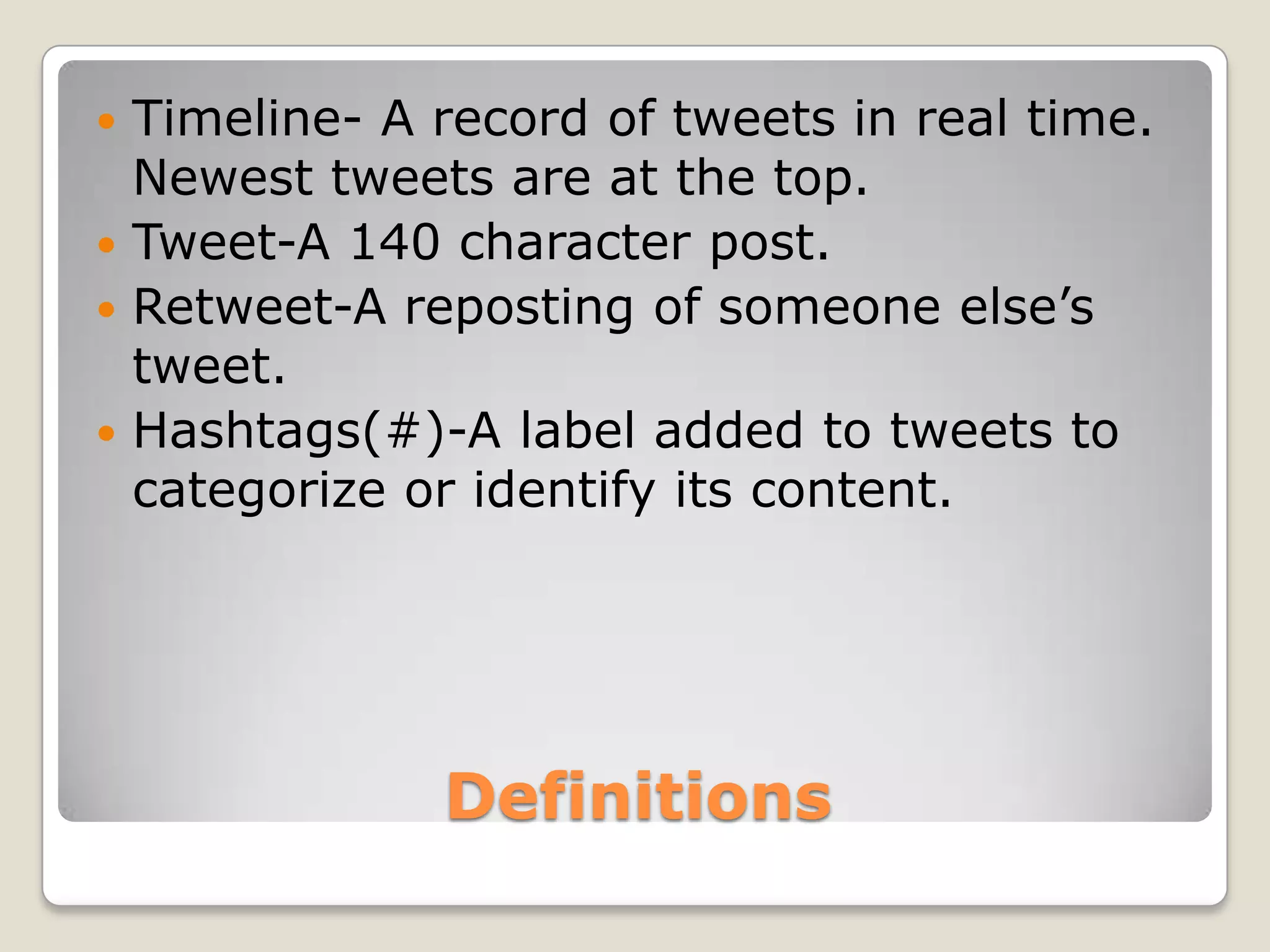  Timeline- A record of tweets in real time.
  Newest tweets are at the top.
 Tweet-A 140 character post.
 Retweet-A reposting of someone else’s
  tweet.
 Hashtags(#)-A label added to tweets to
  categorize or identify its content.




              Definitions
 