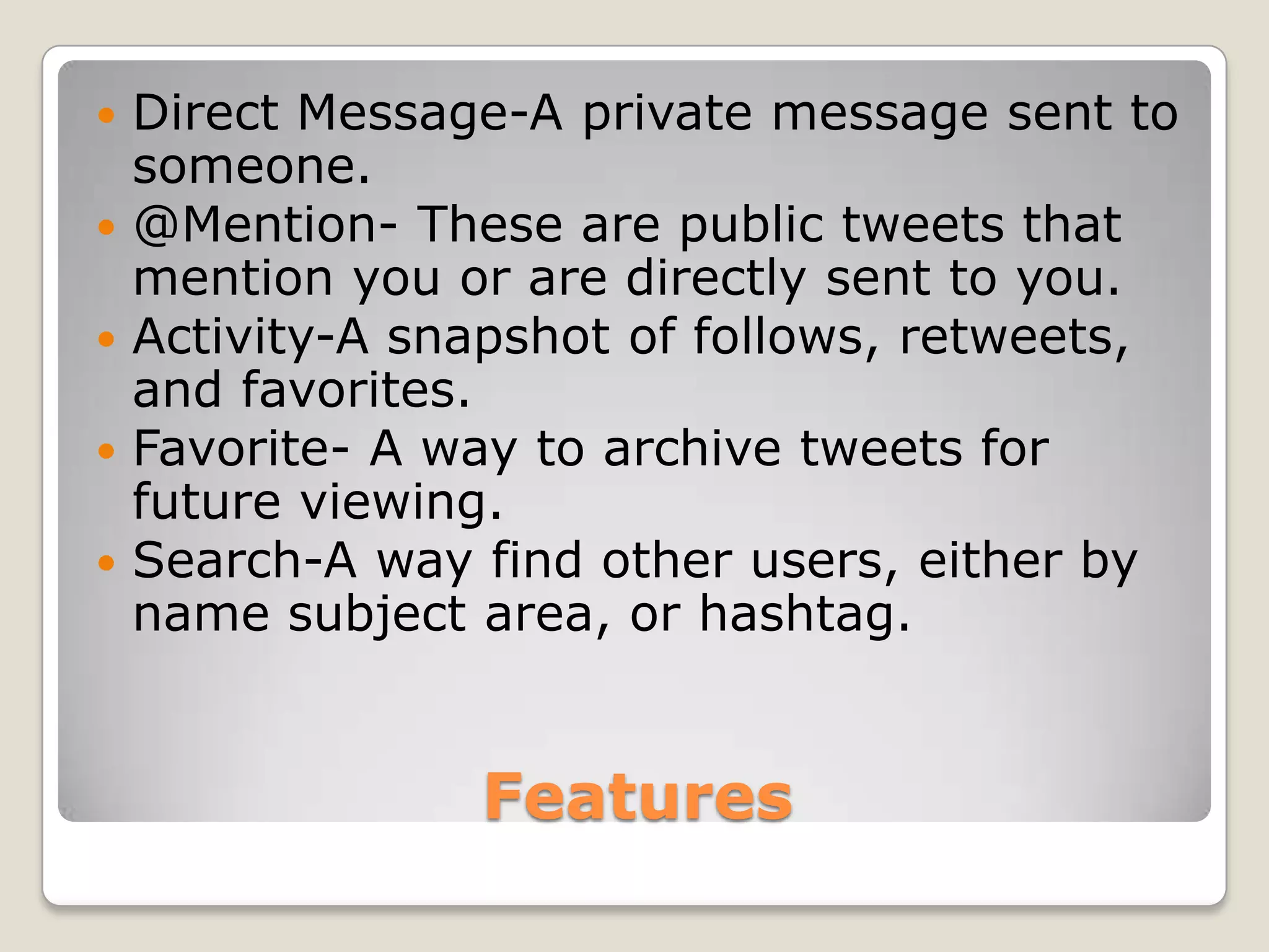    Direct Message-A private message sent to
    someone.
   @Mention- These are public tweets that
    mention you or are directly sent to you.
   Activity-A snapshot of follows, retweets,
    and favorites.
   Favorite- A way to archive tweets for
    future viewing.
   Search-A way find other users, either by
    name subject area, or hashtag.


                 Features
 