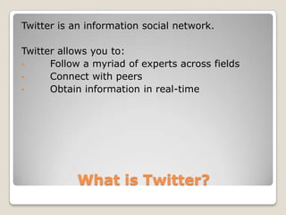 Twitter is an information social network.

Twitter allows you to:
•     Follow a myriad of experts across fields
•     Connect with peers
•     Obtain information in real-time




           What is Twitter?
 