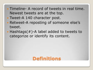  Timeline- A record of tweets in real time.
  Newest tweets are at the top.
 Tweet-A 140 character post.
 Retweet-A reposting of someone else’s
  tweet.
 Hashtags(#)-A label added to tweets to
  categorize or identify its content.




              Definitions
 