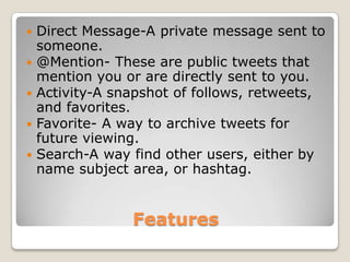    Direct Message-A private message sent to
    someone.
   @Mention- These are public tweets that
    mention you or are directly sent to you.
   Activity-A snapshot of follows, retweets,
    and favorites.
   Favorite- A way to archive tweets for
    future viewing.
   Search-A way find other users, either by
    name subject area, or hashtag.


                 Features
 