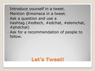  Introduce yourself in a tweet.
 Mention @msmeca in a tweet.
 Ask a question and use a
  hashtag.(#edtech, #edchat, #elemchat,
  #phdchat)
 Ask for a recommendation of people to
  follow.




            Let’s Tweet!
 