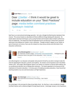 Kyle Pace is an instructional technology specialist. He’s also a Google Certified teacher (whatever that
means). This account tweets an abundance of links to different things dealing with education. He
tweets about classroom techniques such as using YouTube and he tweets about random conferences
that are happening. This tweet from April 29 appealed most to me because it shows Pace’s personal
admiration and emphasis on Twitter’s role in education. Though he doesn’t appear to use Twitter as
part of classroom curriculum, Pace uses the network to relay various articles and information from
education conferences.
Jerry Blumengarten is an educator and speaker who presents himself as one who is trying to make the
Internet appealing for educators, parents and students. He answers a lot of questions sent in by fellow
Twitter users. Once again, Blumengarten doesn’t use Twitter as a teacher to interact with students, but
as a professional educator set on helping other educators. This tweet appealed to me because of the
implication of character education. In my two years of studying secondary education, I have found that
teaching students true civic and moral values is of high importance.
Eric Scheninger is the principal of a New Jersey high school. He, like Pace, is also considered a Google
Certified Teacher and is a National Digital Principal Award winner. Scheninger answers a lot of questions
 