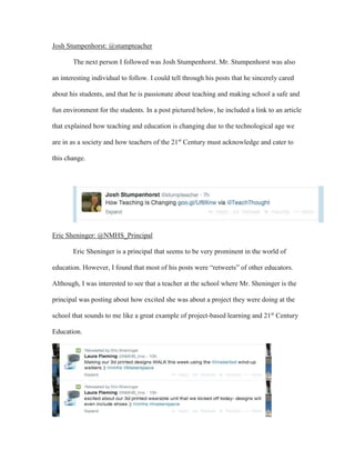 Josh Stumpenhorst: @stumpteacher
The next person I followed was Josh Stumpenhorst. Mr. Stumpenhorst was also
an interesting individual to follow. I could tell through his posts that he sincerely cared
about his students, and that he is passionate about teaching and making school a safe and
fun environment for the students. In a post pictured below, he included a link to an article
that explained how teaching and education is changing due to the technological age we
are in as a society and how teachers of the 21st
Century must acknowledge and cater to
this change.
Eric Sheninger: @NMHS_Principal
Eric Sheninger is a principal that seems to be very prominent in the world of
education. However, I found that most of his posts were “retweets” of other educators.
Although, I was interested to see that a teacher at the school where Mr. Sheninger is the
principal was posting about how excited she was about a project they were doing at the
school that sounds to me like a great example of project-based learning and 21st
Century
Education.
 