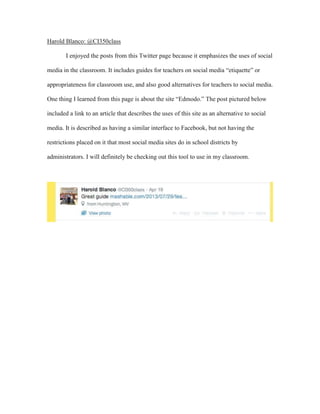 Harold Blanco: @CI350class
I enjoyed the posts from this Twitter page because it emphasizes the uses of social
media in the classroom. It includes guides for teachers on social media “etiquette” or
appropriateness for classroom use, and also good alternatives for teachers to social media.
One thing I learned from this page is about the site “Edmodo.” The post pictured below
included a link to an article that describes the uses of this site as an alternative to social
media. It is described as having a similar interface to Facebook, but not having the
restrictions placed on it that most social media sites do in school districts by
administrators. I will definitely be checking out this tool to use in my classroom.
 