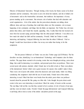 Director of Educational Innovation. Through looking at her tweets, her theme seems to be about 
education and her community. She seems to care a lot about her students, and she is behind a lot 
of movements such as the #startswithus movement, that reinforces the importance of every 
person standing up for a movement. She retweets a lot of articles that deal with education and 
social organizations. A lot of the articles that she posts about education are talking about 
different ideas and ways of teaching that could help others out. She comments a lot on issues 
happening in her community and things that she thinks are important. Her Twitter has a lot more 
photos than others, and I found this visually appealing. Also, I really liked that she tweeted a lot 
more from her account saying personal things than the other people I followed. I was able to see 
how much she valued her faith and her community. Overall, I think her Twitter is really 
interesting and inspiring. I enjoyed following her more than the others I followed. I feel as 
though I would have been drawn to follow her on my own rather than having to for this 
assignment. 
The last person I followed on Twitter was our class Twitter page (@CI350class). The bio 
describes our class, identifying it as an Instructional Technology and Computers class for future 
teachers. The page theme seemed to be covering events that were thought-provoking, posts about 
things that could be interesting to us students, and personal posts from our professor. There were 
several posts with pictures attached, which I found nice to be able to look at. There were photos 
of the international festival which were a great resource for anyone who couldn’t make it there. 
There were a lot of posts with articles about the classroom and social media, which was fitting 
considering this assignment dealt with the use of social media. I found most of the articles 
interesting to read. I liked that there were breaks from the article posts where our professor 
tweeted about his personal life like going on a bike ride. I also thought the posts about social 
events in the news were interesting to read about. I liked the variety of tweets on this account. 
The one thing I did not like was that they seemed to be in sections of a lot of tweets of one type, 
and they were not mixed evenly. Overall, I found the page informational and I enjoyed following 
it and being able to look at some of the articles and photos posted on the page. 
 