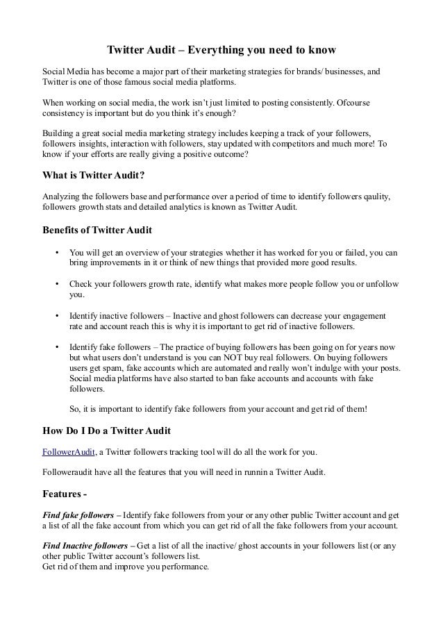 Twitter Audit – Everything you need to know
Social Media has become a major part of their marketing strategies for brands/ businesses, and
Twitter is one of those famous social media platforms.
When working on social media, the work isn’t just limited to posting consistently. Ofcourse
consistency is important but do you think it’s enough?
Building a great social media marketing strategy includes keeping a track of your followers,
followers insights, interaction with followers, stay updated with competitors and much more! To
know if your efforts are really giving a positive outcome?
What is Twitter Audit?
Analyzing the followers base and performance over a period of time to identify followers qaulity,
followers growth stats and detailed analytics is known as Twitter Audit.
Benefits of Twitter Audit
• You will get an overview of your strategies whether it has worked for you or failed, you can
bring improvements in it or think of new things that provided more good results.
• Check your followers growth rate, identify what makes more people follow you or unfollow
you.
• Identify inactive followers – Inactive and ghost followers can decrease your engagement
rate and account reach this is why it is important to get rid of inactive followers.
• Identify fake followers – The practice of buying followers has been going on for years now
but what users don’t understand is you can NOT buy real followers. On buying followers
users get spam, fake accounts which are automated and really won’t indulge with your posts.
Social media platforms have also started to ban fake accounts and accounts with fake
followers.
So, it is important to identify fake followers from your account and get rid of them!
How Do I Do a Twitter Audit
FollowerAudit, a Twitter followers tracking tool will do all the work for you.
Followeraudit have all the features that you will need in runnin a Twitter Audit.
Features -
Find fake followers – Identify fake followers from your or any other public Twitter account and get
a list of all the fake account from which you can get rid of all the fake followers from your account.
Find Inactive followers – Get a list of all the inactive/ ghost accounts in your followers list (or any
other public Twitter account’s followers list.
Get rid of them and improve you performance.
 