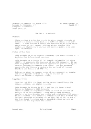 Internet Engineering Task Force (IETF)              E. Hammer-Lahav, Ed.
Request for Comments: 5849                                    April 2010
Category: Informational
ISSN: 2070-1721


                         The OAuth 1.0 Protocol

Abstract

   OAuth provides a method for clients to access server resources on
   behalf of a resource owner (such as a different client or an end-
   user). It also provides a process for end-users to authorize third-
   party access to their server resources without sharing their
   credentials (typically, a username and password pair), using user-
   agent redirections.

Status of This Memo

   This document is not an Internet Standards Track specification; it is
   published for informational purposes.

   This document is a product of the Internet Engineering Task Force
   (IETF). It represents the consensus of the IETF community. It has
   received public review and has been approved for publication by the
   Internet Engineering Steering Group (IESG). Not all documents
   approved by the IESG are a candidate for any level of Internet
   Standard; see Section 2 of RFC 5741.

   Information about the current status of this document, any errata,
   and how to provide feedback on it may be obtained at
   http://www.rfc-editor.org/info/rfc5849.

Copyright Notice

   Copyright (c) 2010 IETF Trust and the persons identified as the
   document authors. All rights reserved.

   This document is subject to BCP 78 and the IETF Trust’s Legal
   Provisions Relating to IETF Documents
   (http://trustee.ietf.org/license-info) in effect on the date of
   publication of this document. Please review these documents
   carefully, as they describe your rights and restrictions with respect
   to this document. Code Components extracted from this document must
   include Simplified BSD License text as described in Section 4.e of
   the Trust Legal Provisions and are provided without warranty as
   described in the Simplified BSD License.




Hammer-Lahav                  Informational                     [Page 1]
 