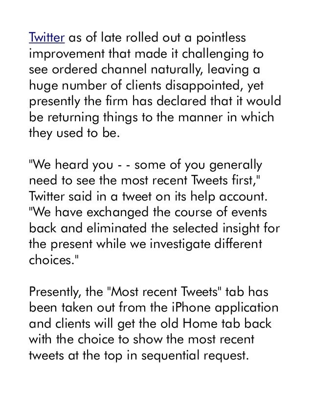Twitter as of late rolled out a pointless
improvement that made it challenging to
see ordered channel naturally, leaving a
huge number of clients disappointed, yet
presently the firm has declared that it would
be returning things to the manner in which
they used to be.
"We heard you - - some of you generally
need to see the most recent Tweets first,"
Twitter said in a tweet on its help account.
"We have exchanged the course of events
back and eliminated the selected insight for
the present while we investigate different
choices."
Presently, the "Most recent Tweets" tab has
been taken out from the iPhone application
and clients will get the old Home tab back
with the choice to show the most recent
tweets at the top in sequential request.
 