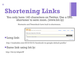 Shortening Links You only have 140 characters on Twitter. Use a URL shortener to save room. (www.bit.ly)  Hootsuite and Tweetdeck have built in shorteners.  Long link:  http://mashable.com/2010/03/31/facebook-vs-google-default-profile/ Same link using bit.ly: http://bit.ly/a5qzmW 