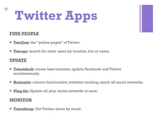 Twitter Apps FIND PEOPLE Twellow : the “yellow pages” of Twitter. Tweepz : search for other users by location, bio or name. UPDATE Tweetdeck :  create lists/columns, update Facebook and Twitter simultaneously. Hootsuite : column functionality, statistics tracking, synch all social networks. Ping.fm :  Update all your social networks at once. MONITOR Tweetbeep : Get Twitter alerts by email. 