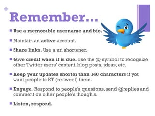 Remember… Use a memorable username and bio. Maintain an  active  account. Share links.  Use a url shortener. Give credit when it is due.  Use the @ symbol to recognize other Twitter users’ content, blog posts, ideas, etc. Keep your updates shorter than 140 characters  if you want people to RT (re-tweet) them.  Engage.  Respond to people’s questions, send @replies and comment on other people’s thoughts. Listen, respond. 