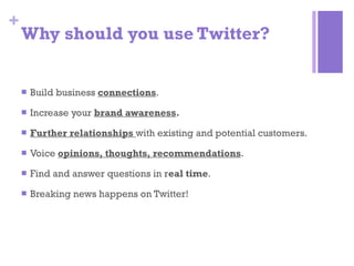 Why should you use Twitter? Build business  connections .  Increase your  brand awareness . Further relationships  with existing and potential customers. Voice  opinions, thoughts, recommendations . Find and answer questions in r eal time . Breaking news happens on Twitter! 