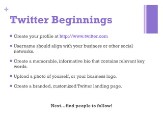 Twitter Beginnings Create your profile at  http://www.twitter.com Username should align with your business or other social networks. Create a memorable, informative bio that contains relevant key words. Upload a photo of yourself, or your business logo. Create a branded, customized Twitter landing page.  Next…find people to follow! 