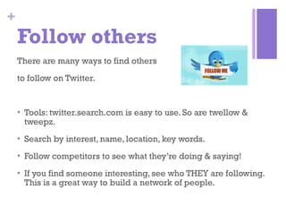 Follow others There are many ways to find others  to follow on Twitter. Tools: twitter.search.com is easy to use. So are twellow & tweepz. Search by interest, name, location, key words. Follow competitors to see what they’re doing & saying! If you find someone interesting, see who THEY are following. This is a great way to build a network of people. 