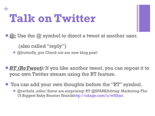 Talk on Twitter @:   Use the @ symbol to direct a tweet at another user.  (also called “reply”) @butterfly_pro Check out our new blog post! RT (ReTweet ):  If you like another tweet, you can repost it to your own Twitter stream using the RT feature. You can add your own thoughts before the “RT” symbol. @rachela_adler: Some are surprising! RT @SPARKAdvtsg: Marketing-The 15 Biggest Baby Boomer Brands http://adage.com/u/w5Ibya 
