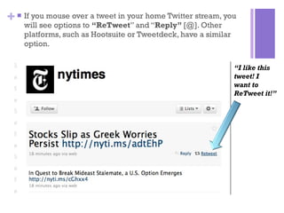 If you mouse over a tweet in your home Twitter stream, you will see options to  “ReTweet ” and “ Reply”  [@]. Other platforms, such as Hootsuite or Tweetdeck, have a similar option.  “ I like this tweet! I  want to ReTweet it!” 