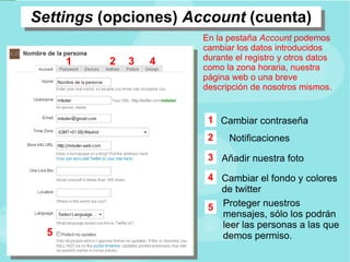 Settings (opciones) Account (cuenta) En la pestaña Account podemos cambiar los datos introducidos durante el registro y otros datos como la zona horaria, nuestra página web o una breve descripción de nosotros mismos. Proteger nuestros mensajes, sólo los podrán leer las personas a las que demos permiso. Cambiar contraseña Añadir nuestra foto 1 2 3 5 1 2 Notificaciones 3 4 Cambiar el fondo y colores de twitter 4 5 