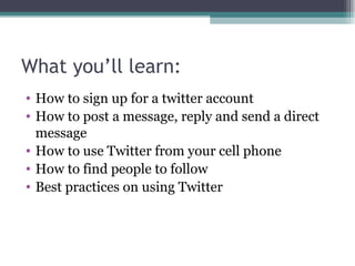 What you’ll learn: How to sign up for a twitter account How to post a message, reply and send a direct message How to use Twitter from your cell phone How to find people to follow Best practices on using Twitter 