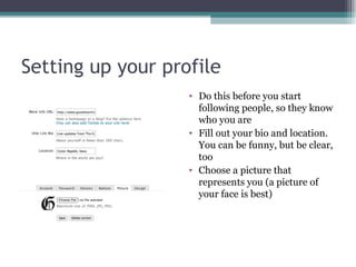 Setting up your profile Do this before you start following people, so they know who you are Fill out your bio and location. You can be funny, but be clear, too Choose a picture that represents you (a picture of your face is best) 