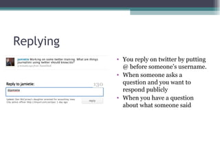 Replying You reply on twitter by putting @ before someone’s username. When someone asks a question and you want to respond publicly When you have a question about what someone said 