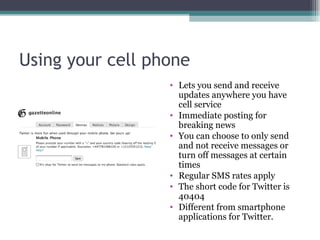 Using your cell phone Lets you send and receive updates anywhere you have cell service Immediate posting for breaking news You can choose to only send and not receive messages or turn off messages at certain times Regular SMS rates apply The short code for Twitter is 40404 Different from smartphone applications for Twitter. 
