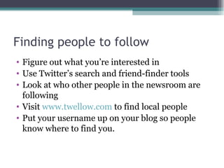 Finding people to follow Figure out what you’re interested in Use Twitter’s search and friend-finder tools Look at who other people in the newsroom are following Visit  www.twellow.com  to find local people Put your username up on your blog so people know where to find you. 