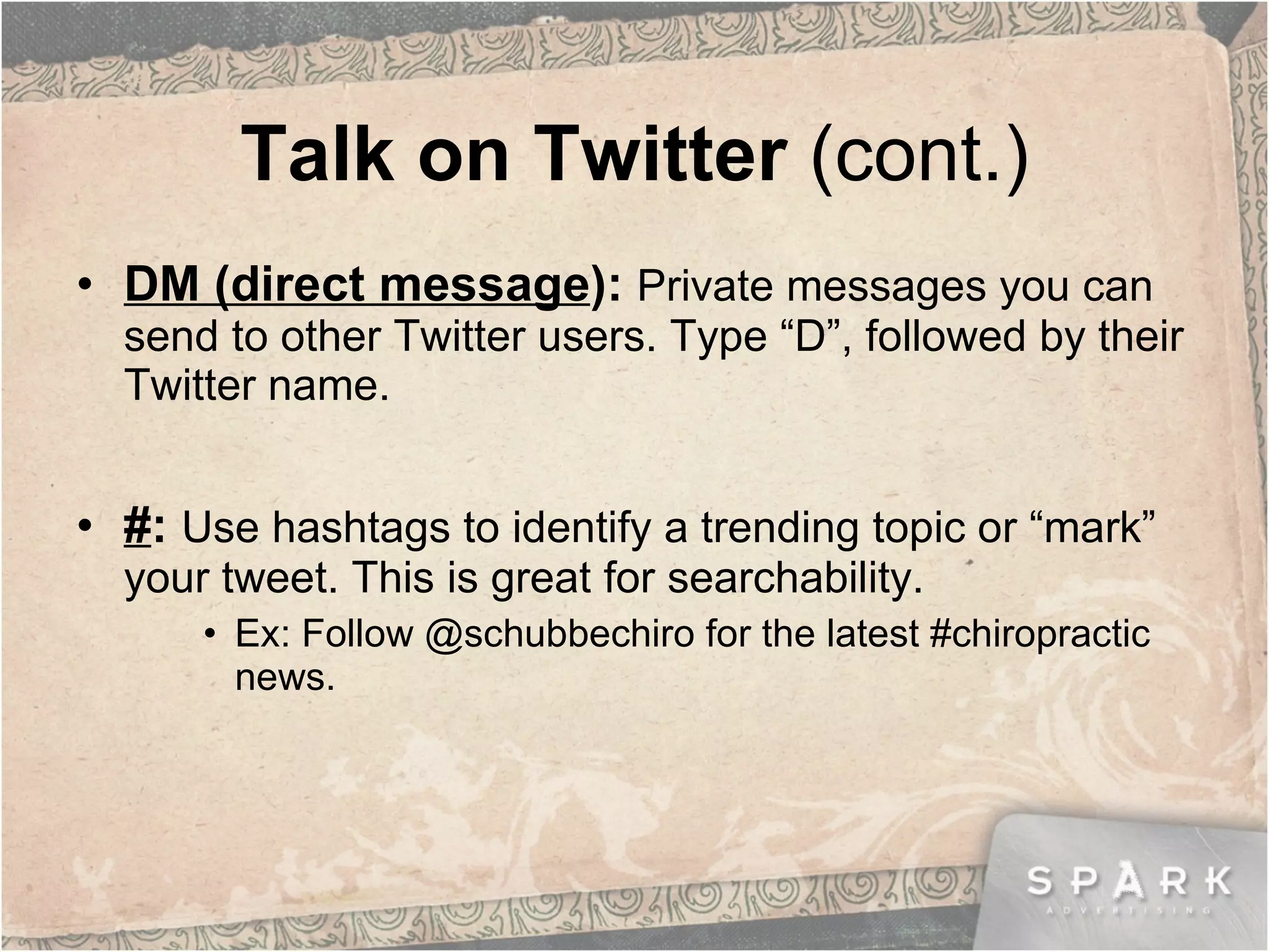 Talk on Twitter  (cont.) DM (direct message ):  Private messages you can send to other Twitter users. Type “D”, followed by their Twitter name.  # :  Use hashtags to identify a trending topic or “mark” your tweet. This is great for searchability. Ex: Follow @schubbechiro for the latest #chiropractic news. 