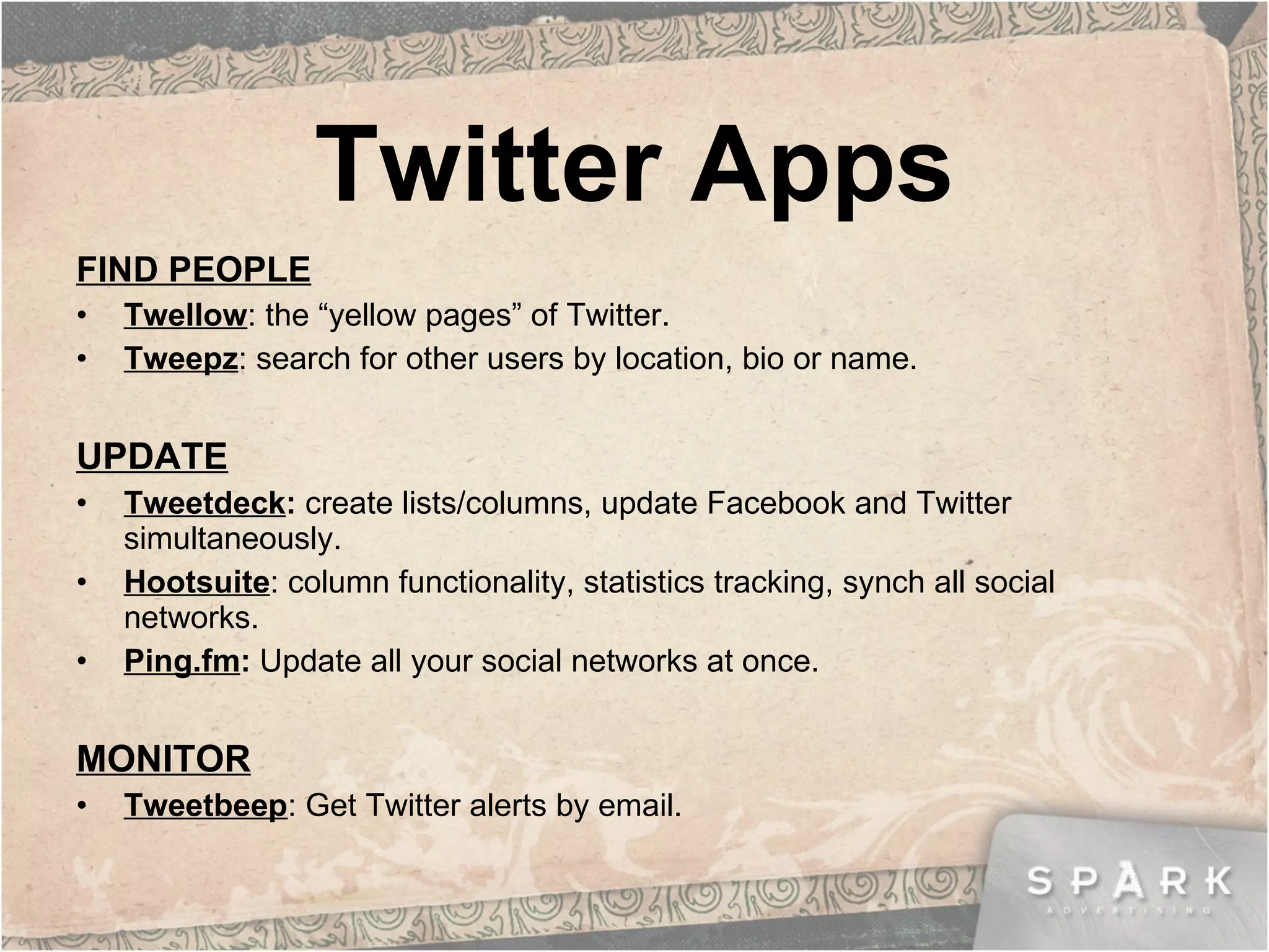 Twitter Apps FIND PEOPLE Twellow : the “yellow pages” of Twitter. Tweepz : search for other users by location, bio or name. UPDATE Tweetdeck :  create lists/columns, update Facebook and Twitter simultaneously. Hootsuite : column functionality, statistics tracking, synch all social networks. Ping.fm :  Update all your social networks at once. MONITOR Tweetbeep : Get Twitter alerts by email. 