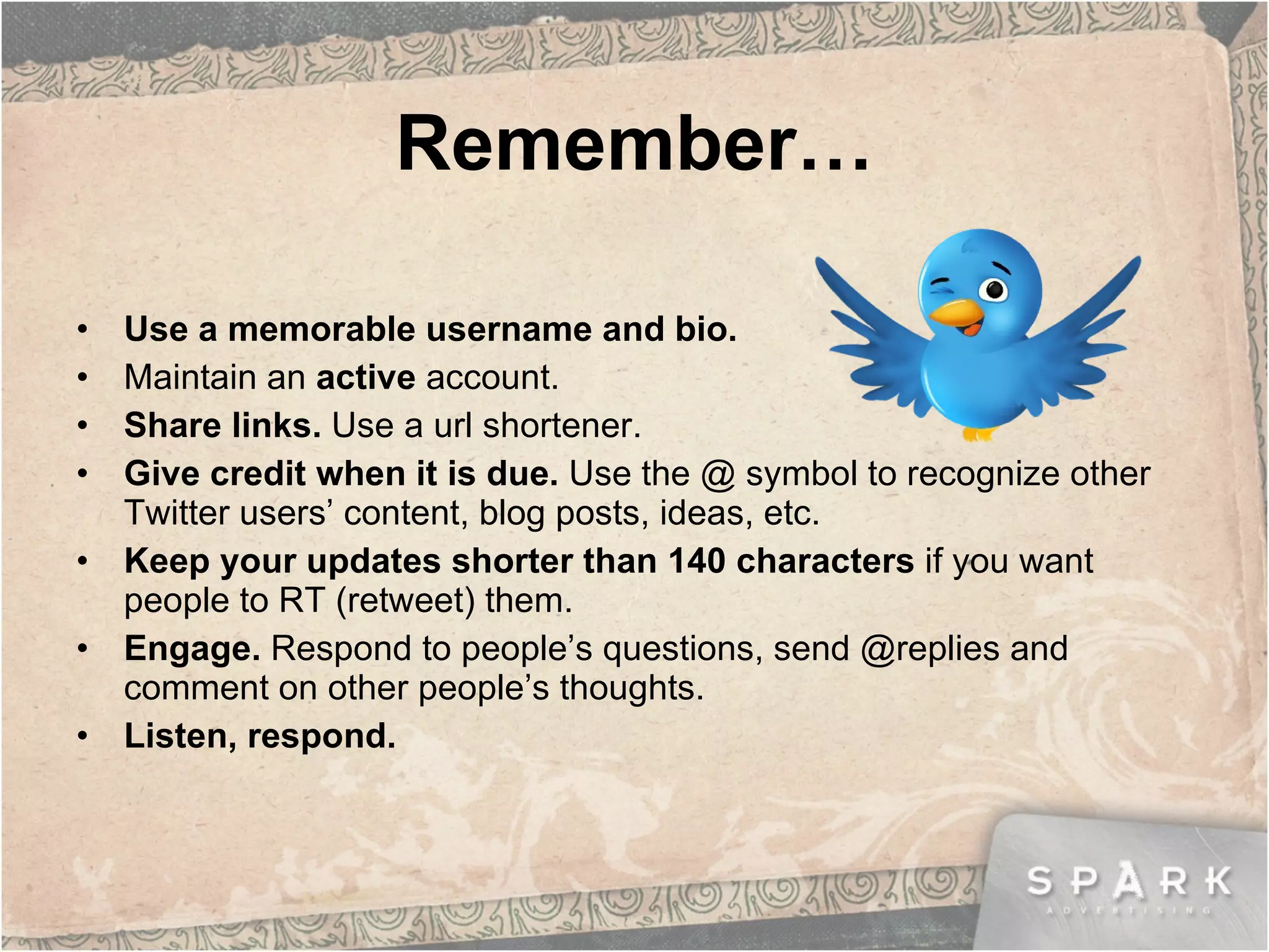 Remember… Use a memorable username and bio. Maintain an  active  account. Share links.  Use a url shortener. Give credit when it is due.  Use the @ symbol to recognize other Twitter users’ content, blog posts, ideas, etc. Keep your updates shorter than 140 characters  if you want people to RT (retweet) them.  Engage.  Respond to people’s questions, send @replies and comment on other people’s thoughts. Listen, respond. 